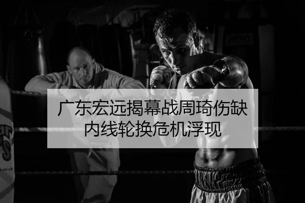 广东宏远揭幕战周琦伤缺 内线轮换危机浮现